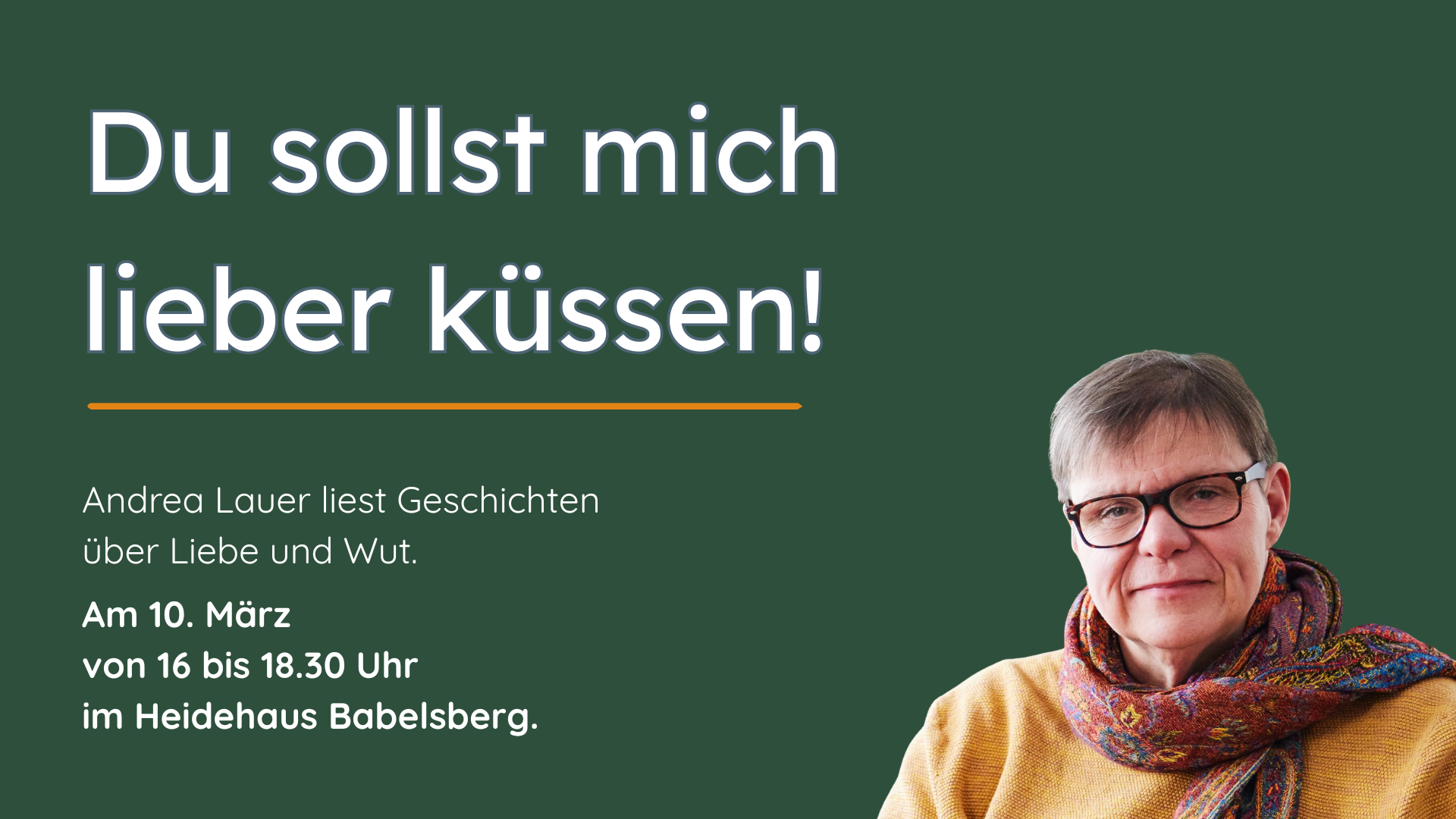 Dunkelgrüner Hintergrund. Im Vordergrund weiße Schrift groß: Du sollst mich lieber küssen! Und klein: Andrea lauer liest Geschichten über Liebe und Wut. Am 10. März von 16 bis 18.30 Uhr im Heidehaus Babelsberg.
